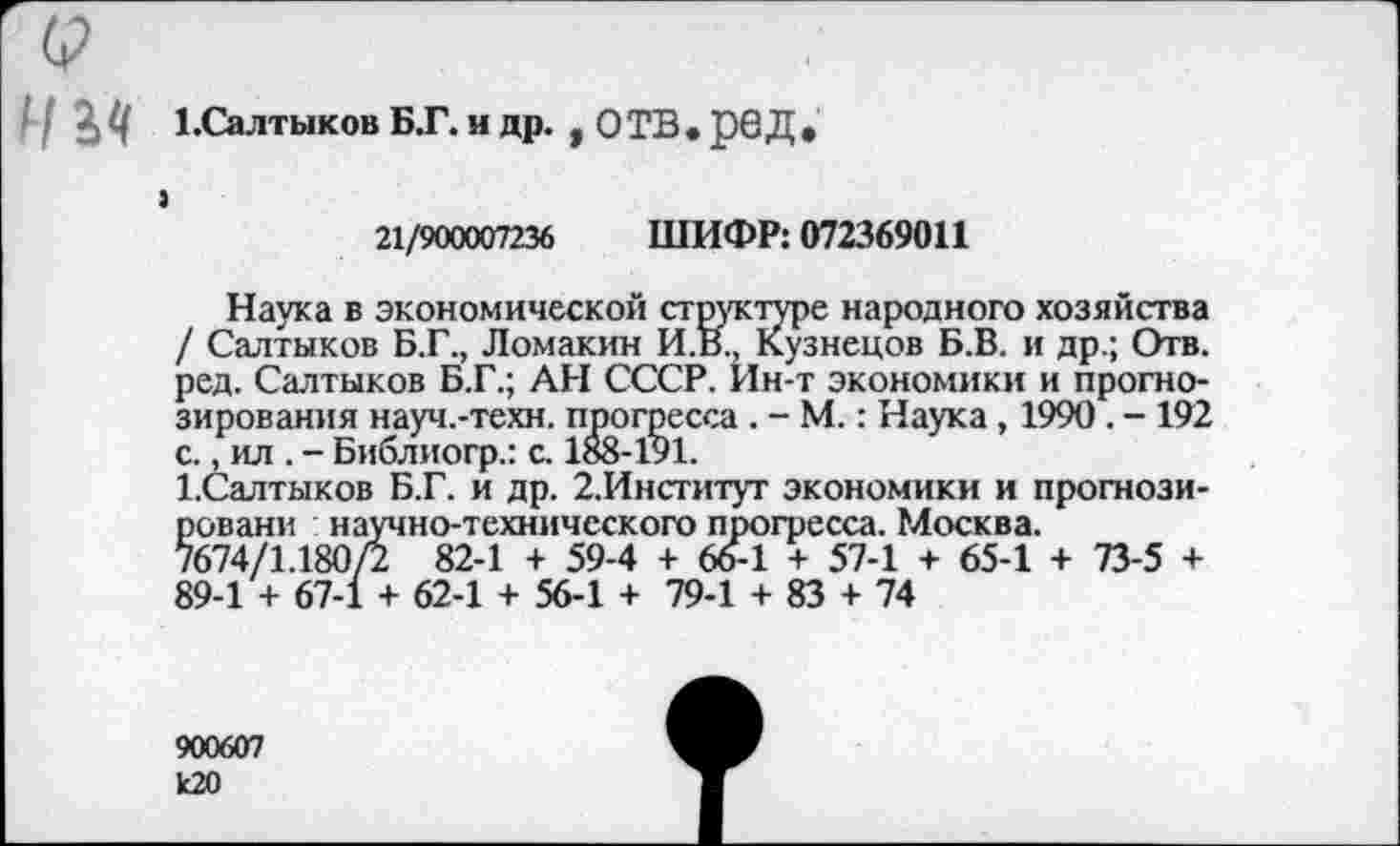 ﻿'I Щ 1.Салтыков БГ. и др. , ОТВ.рбД.
>
21/900007236 ШИФР: 072369011
Наука в экономической структуре народного хозяйства / Салтыков Б.Г., Ломакин И.В., Кузнецов Б.В. и др.; Отв. ред. Салтыков Б.Г.; АН СССР. Ин-т экономики и прогнозирования науч.-техн. прогресса . - М.: Наука, 1990 . - 192 с., ил . - Библиогр.: с. 188-191.
1.Салтыков Б.Г. и др. 2.Институт экономики и прогнози-ровани научно-технического прогресса. Москва.
7674/1.180/2 82-1 + 59-4 + 66-1 + 57-1 + 65-1 + 73-5 + 89-1 + 67-1 + 62-1 + 56-1 + 79-1 + 83 + 74
900607 к20